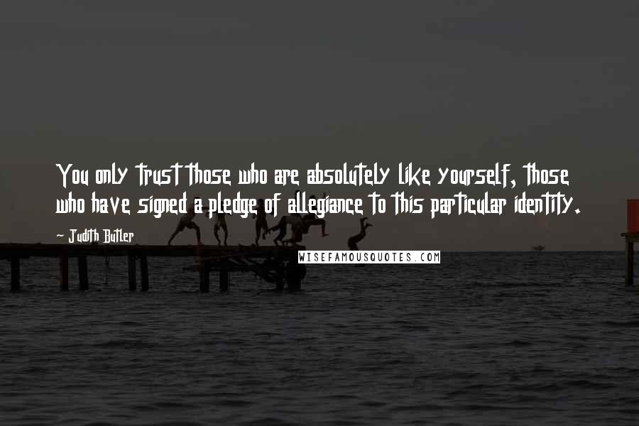 Judith Butler quotes: You only trust those who are absolutely like yourself, those who have signed a pledge of allegiance to this particular identity.