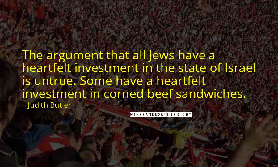 Judith Butler quotes: The argument that all Jews have a heartfelt investment in the state of Israel is untrue. Some have a heartfelt investment in corned beef sandwiches.