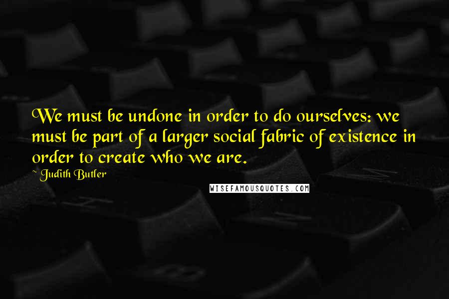 Judith Butler quotes: We must be undone in order to do ourselves: we must be part of a larger social fabric of existence in order to create who we are.