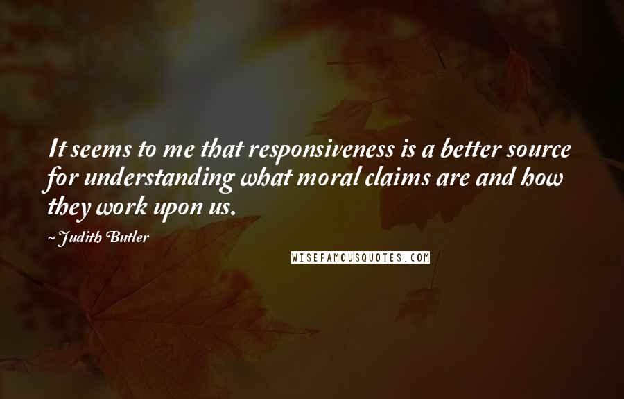 Judith Butler quotes: It seems to me that responsiveness is a better source for understanding what moral claims are and how they work upon us.