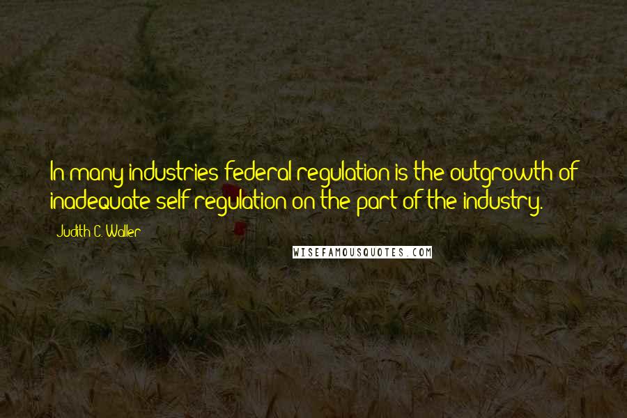 Judith C. Waller quotes: In many industries federal regulation is the outgrowth of inadequate self-regulation on the part of the industry.