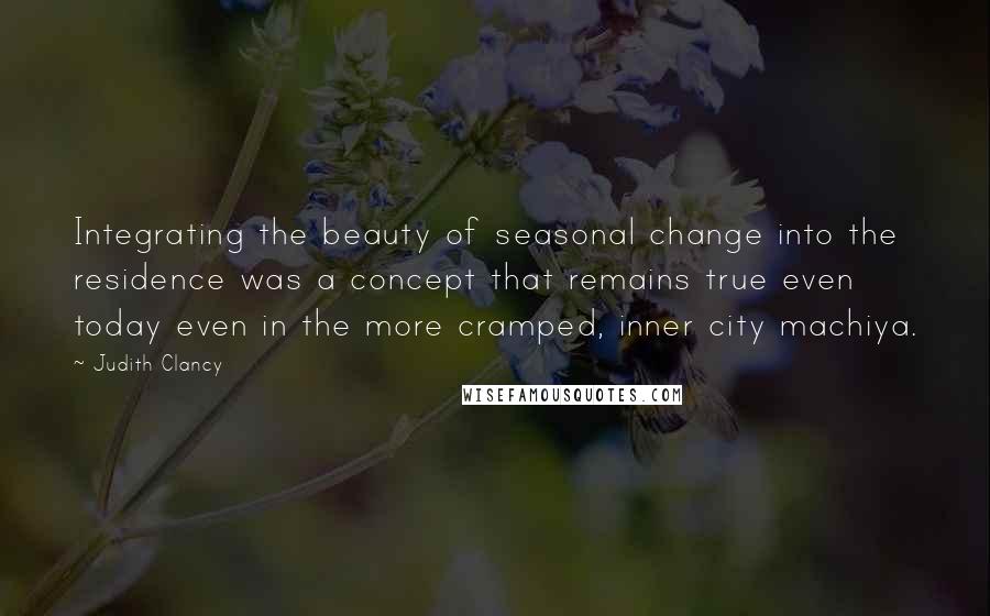 Judith Clancy quotes: Integrating the beauty of seasonal change into the residence was a concept that remains true even today even in the more cramped, inner city machiya.