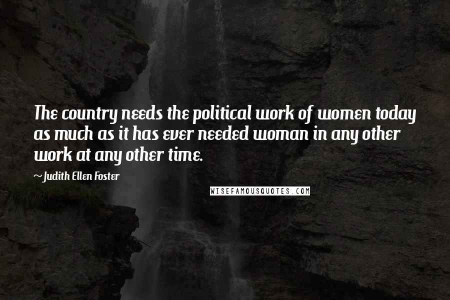 Judith Ellen Foster quotes: The country needs the political work of women today as much as it has ever needed woman in any other work at any other time. Judith Ellen Foster quotes: The country needs the political work of women today as much as it has ever needed woman in any other work at any other time.