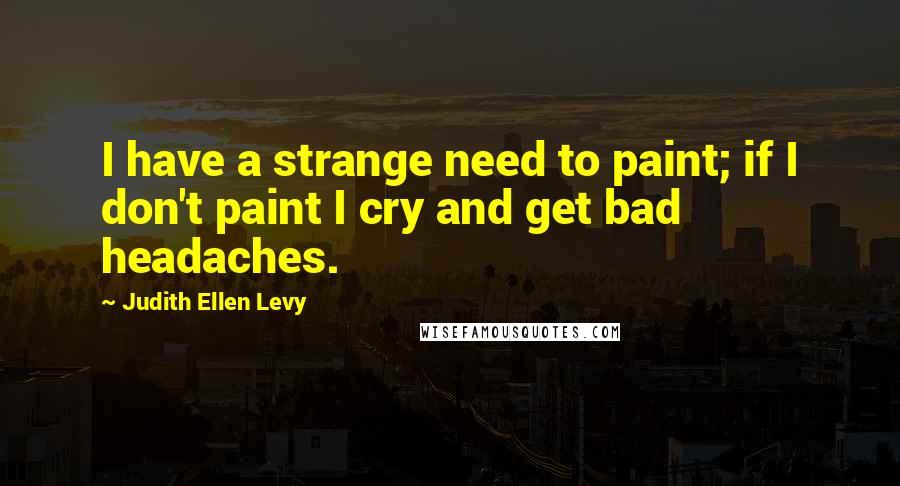 Judith Ellen Levy quotes: I have a strange need to paint; if I don't paint I cry and get bad headaches.