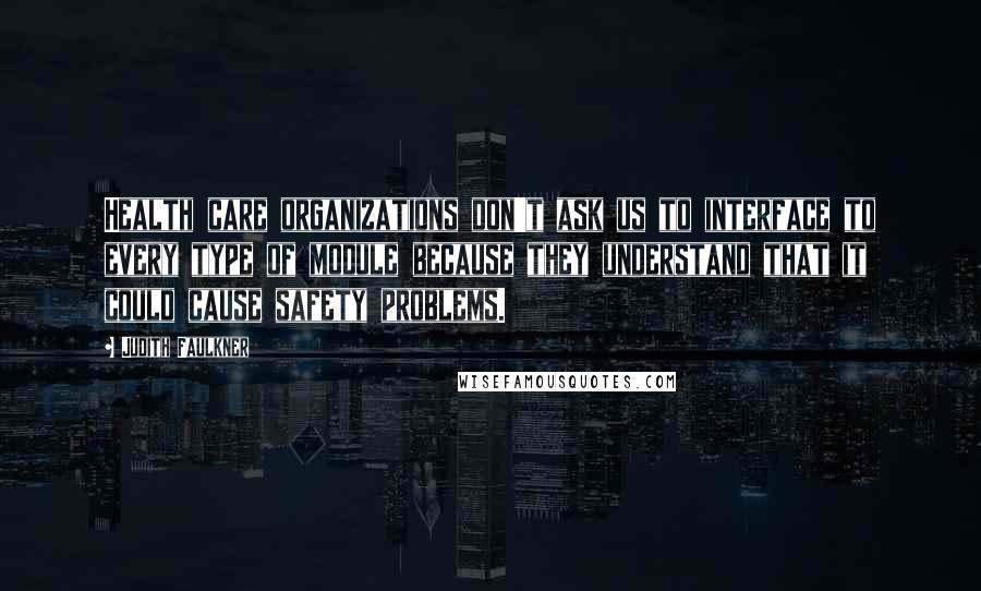 Judith Faulkner quotes: Health care organizations don't ask us to interface to every type of module because they understand that it could cause safety problems. Judith Faulkner quotes: Health care organizations don't ask us to interface to every type of module because they understand that it could cause safety problems.