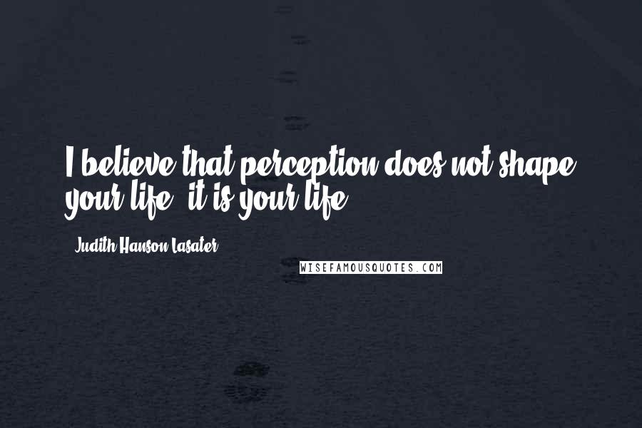 Judith Hanson Lasater quotes: I believe that perception does not shape your life; it is your life.