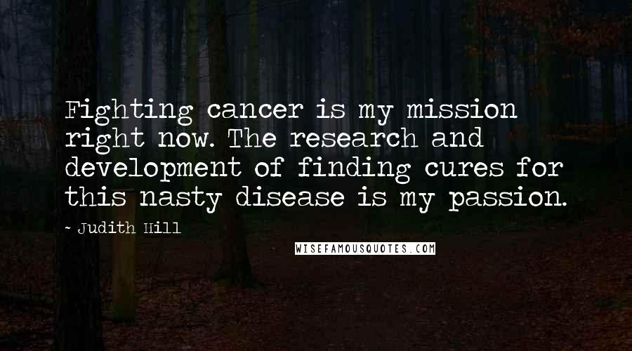 Judith Hill quotes: Fighting cancer is my mission right now. The research and development of finding cures for this nasty disease is my passion. Judith Hill quotes: Fighting cancer is my mission right now. The research and development of finding cures for this nasty disease is my passion.