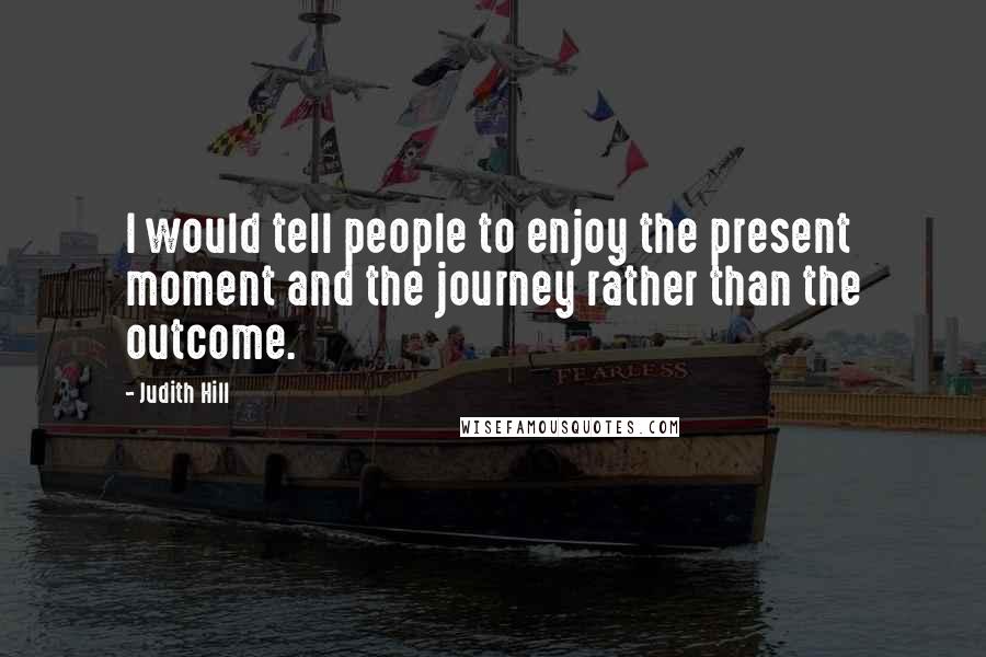 Judith Hill quotes: I would tell people to enjoy the present moment and the journey rather than the outcome.