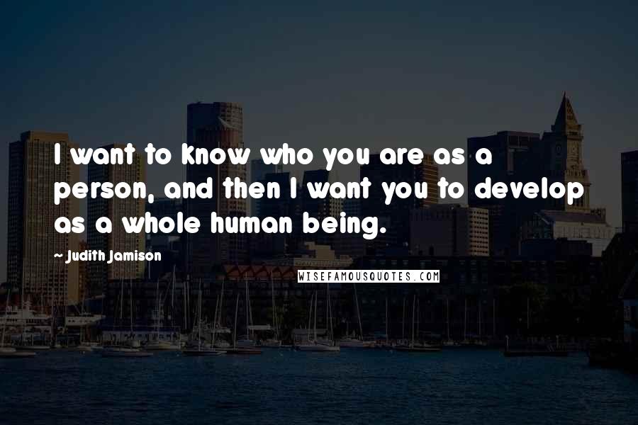 Judith Jamison quotes: I want to know who you are as a person, and then I want you to develop as a whole human being.