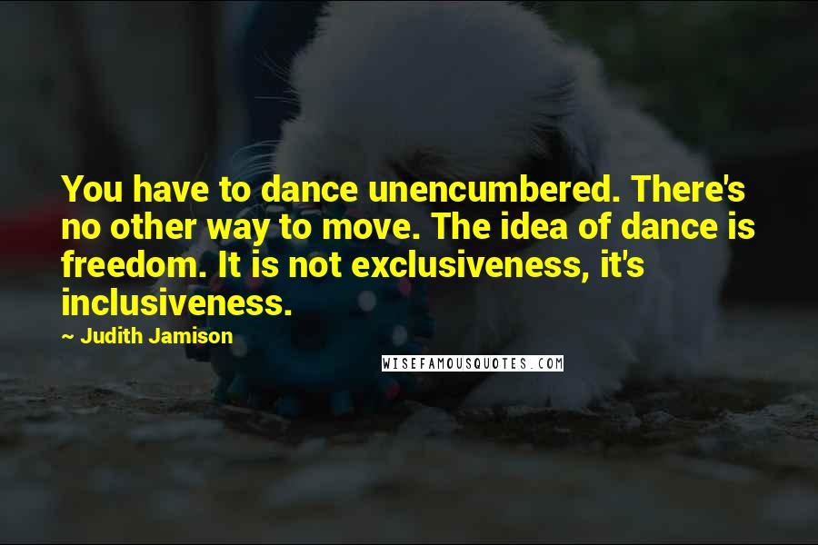 Judith Jamison quotes: You have to dance unencumbered. There's no other way to move. The idea of dance is freedom. It is not exclusiveness, it's inclusiveness.