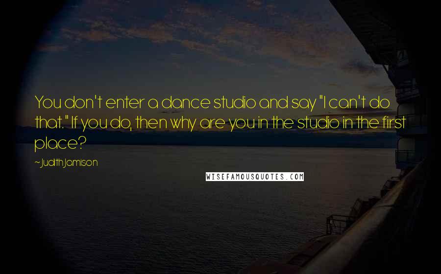 Judith Jamison quotes: You don't enter a dance studio and say "I can't do that." If you do, then why are you in the studio in the first place?