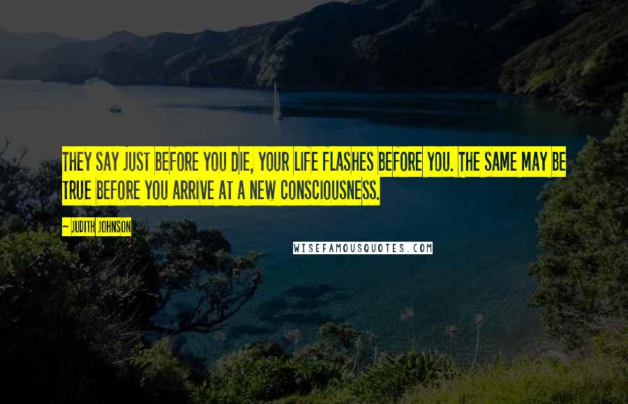 Judith Johnson quotes: They say just before you die, your life flashes before you. The same may be true before you arrive at a new consciousness.