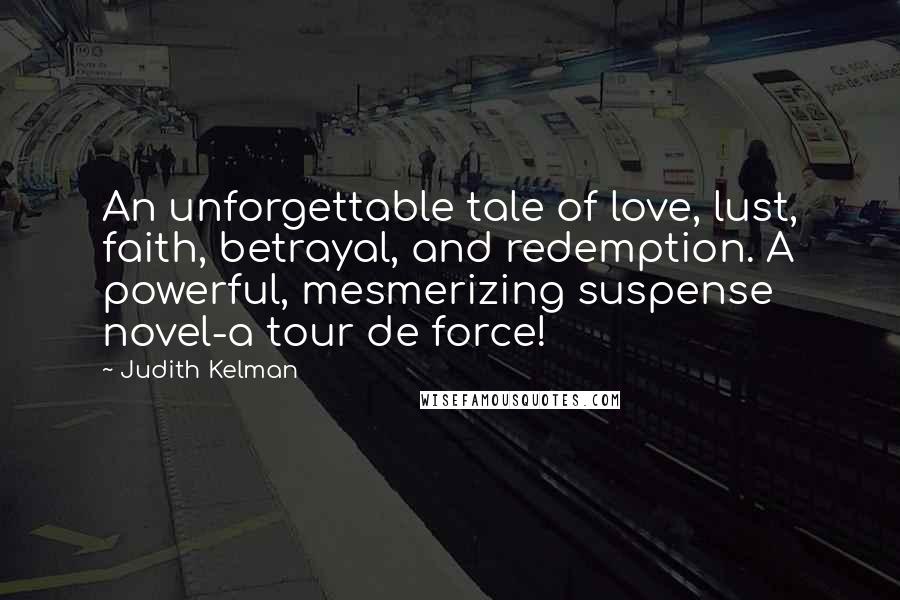 Judith Kelman quotes: An unforgettable tale of love, lust, faith, betrayal, and redemption. A powerful, mesmerizing suspense novel-a tour de force! Judith Kelman quotes: An unforgettable tale of love, lust, faith, betrayal, and redemption. A powerful, mesmerizing suspense novel-a tour de force!