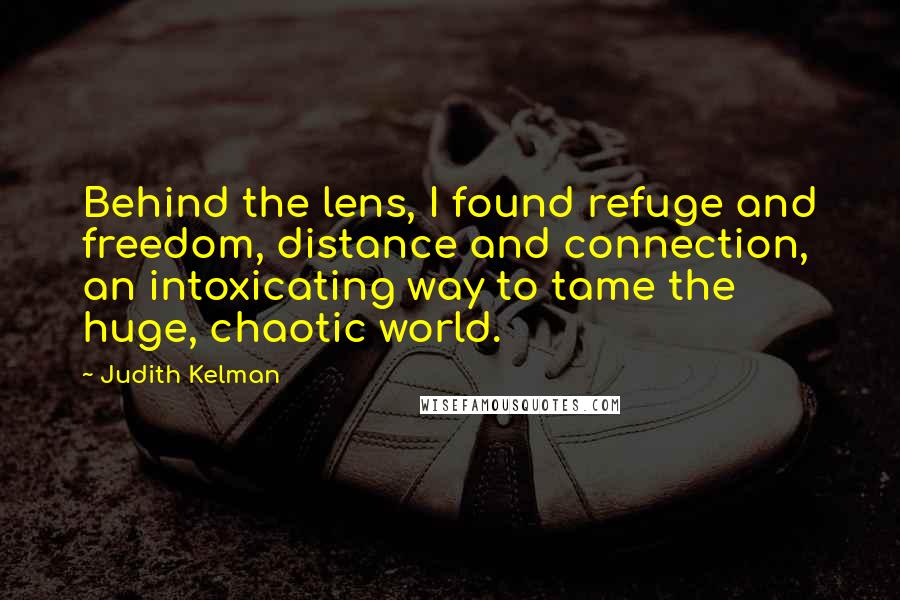 Judith Kelman quotes: Behind the lens, I found refuge and freedom, distance and connection, an intoxicating way to tame the huge, chaotic world. Judith Kelman quotes: Behind the lens, I found refuge and freedom, distance and connection, an intoxicating way to tame the huge, chaotic world.