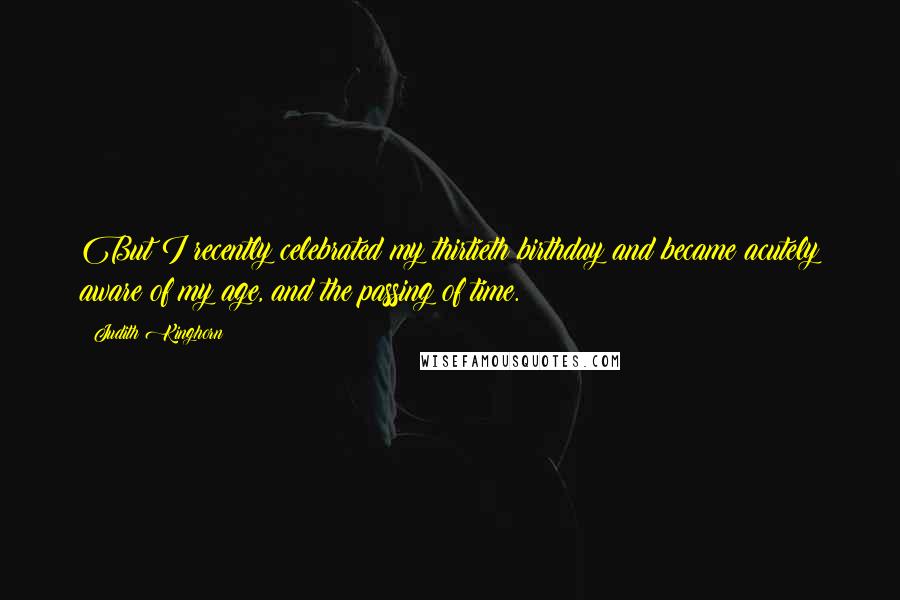 Judith Kinghorn quotes: But I recently celebrated my thirtieth birthday and became acutely aware of my age, and the passing of time. Judith Kinghorn quotes: But I recently celebrated my thirtieth birthday and became acutely aware of my age, and the passing of time.