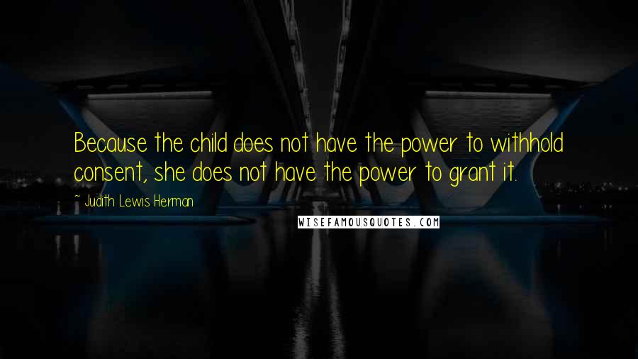 Judith Lewis Herman quotes: Because the child does not have the power to withhold consent, she does not have the power to grant it.