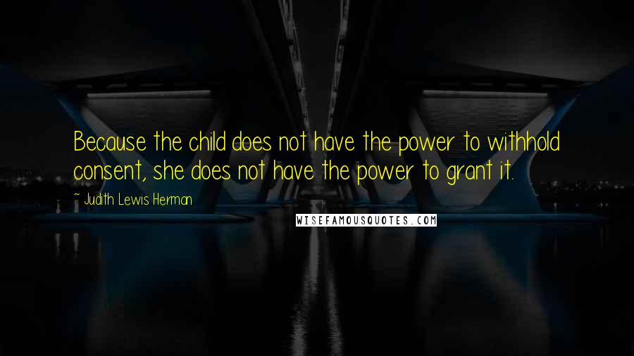 Judith Lewis Herman quotes: Because the child does not have the power to withhold consent, she does not have the power to grant it. Judith Lewis Herman quotes: Because the child does not have the power to withhold consent, she does not have the power to grant it.