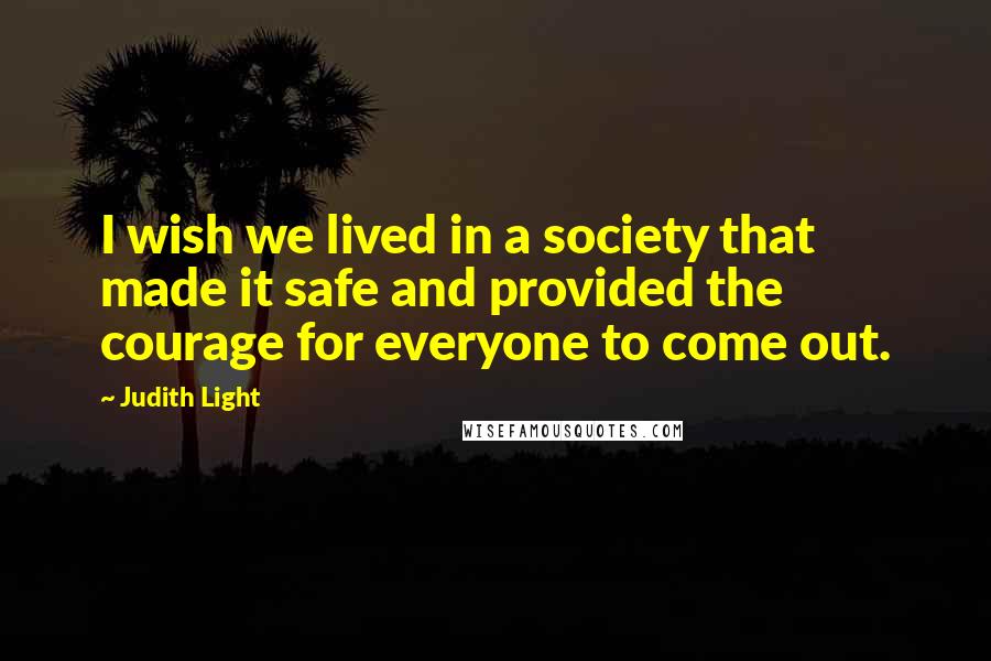 Judith Light quotes: I wish we lived in a society that made it safe and provided the courage for everyone to come out.