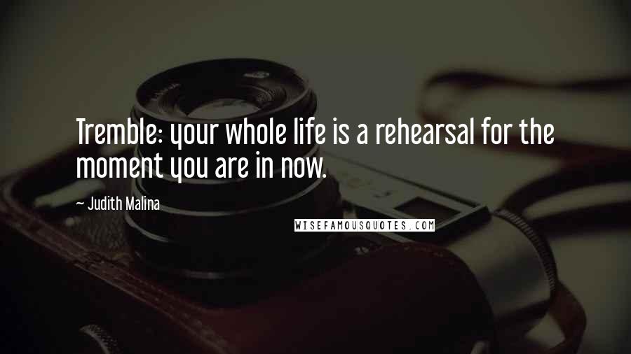 Judith Malina quotes: Tremble: your whole life is a rehearsal for the moment you are in now.