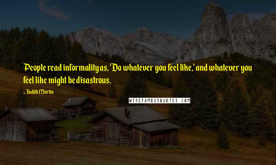 Judith Martin quotes: People read informality as, 'Do whatever you feel like,' and whatever you feel like might be disastrous. Judith Martin quotes: People read informality as, 'Do whatever you feel like,' and whatever you feel like might be disastrous.
