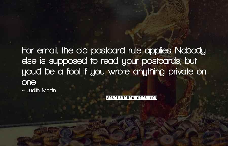 Judith Martin quotes: For email, the old postcard rule applies. Nobody else is supposed to read your postcards, but you'd be a fool if you wrote anything private on one. Judith Martin quotes: For email, the old postcard rule applies. Nobody else is supposed to read your postcards, but you'd be a fool if you wrote anything private on one.