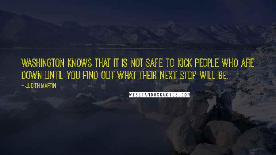 Judith Martin quotes: Washington knows that it is not safe to kick people who are down until you find out what their next stop will be. Judith Martin quotes: Washington knows that it is not safe to kick people who are down until you find out what their next stop will be.