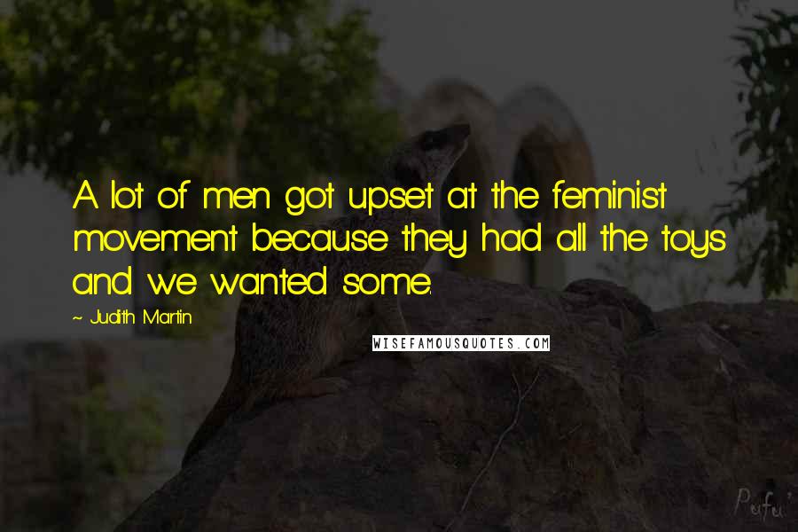 Judith Martin quotes: A lot of men got upset at the feminist movement because they had all the toys and we wanted some.