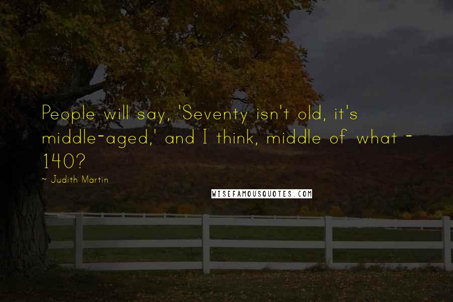 Judith Martin quotes: People will say, 'Seventy isn't old, it's middle-aged,' and I think, middle of what - 140?