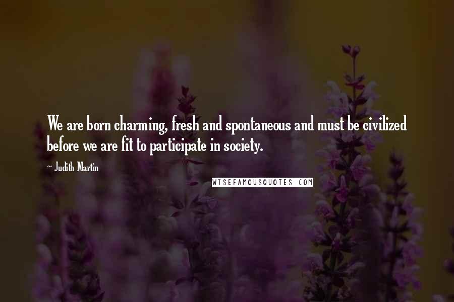 Judith Martin quotes: We are born charming, fresh and spontaneous and must be civilized before we are fit to participate in society. Judith Martin quotes: We are born charming, fresh and spontaneous and must be civilized before we are fit to participate in society.