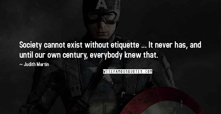 Judith Martin quotes: Society cannot exist without etiquette ... It never has, and until our own century, everybody knew that. Judith Martin quotes: Society cannot exist without etiquette ... It never has, and until our own century, everybody knew that.