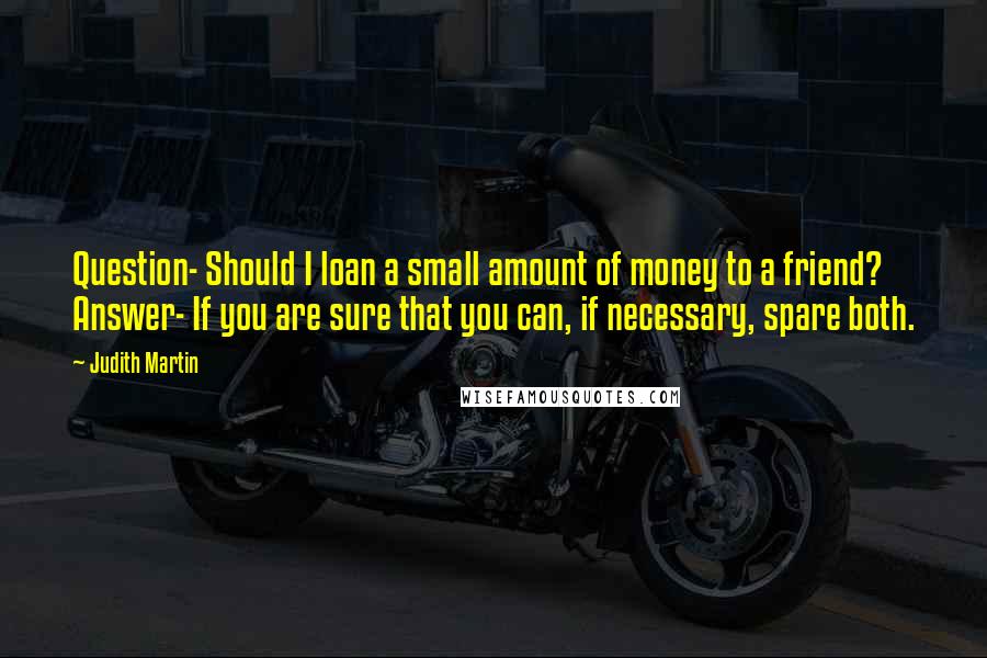 Judith Martin quotes: Question- Should I loan a small amount of money to a friend? Answer- If you are sure that you can, if necessary, spare both.