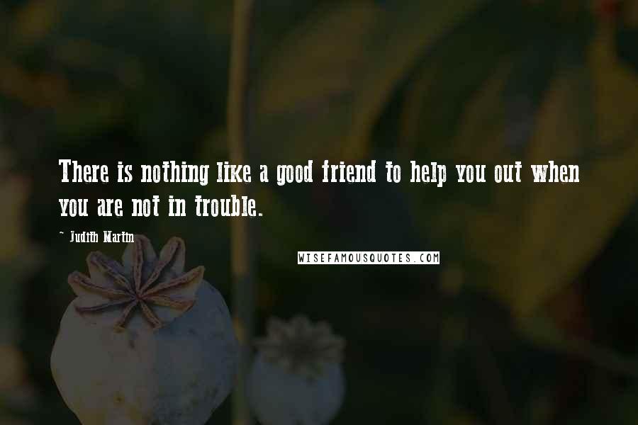 Judith Martin quotes: There is nothing like a good friend to help you out when you are not in trouble.