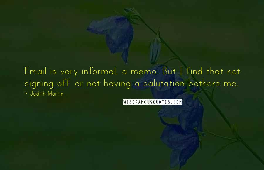 Judith Martin quotes: Email is very informal, a memo. But I find that not signing off or not having a salutation bothers me. Judith Martin quotes: Email is very informal, a memo. But I find that not signing off or not having a salutation bothers me.