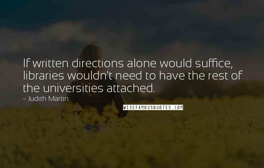 Judith Martin quotes: If written directions alone would suffice, libraries wouldn't need to have the rest of the universities attached. Judith Martin quotes: If written directions alone would suffice, libraries wouldn't need to have the rest of the universities attached.