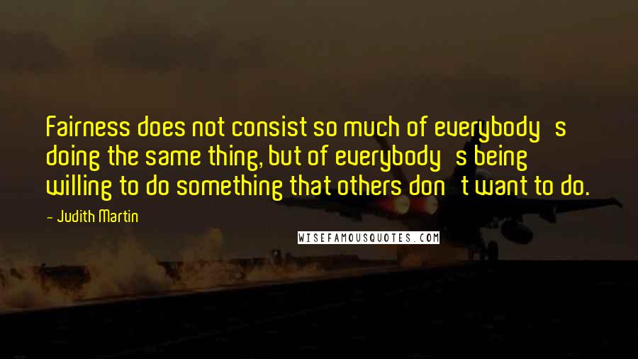 Judith Martin quotes: Fairness does not consist so much of everybody's doing the same thing, but of everybody's being willing to do something that others don't want to do. Judith Martin quotes: Fairness does not consist so much of everybody's doing the same thing, but of everybody's being willing to do something that others don't want to do.