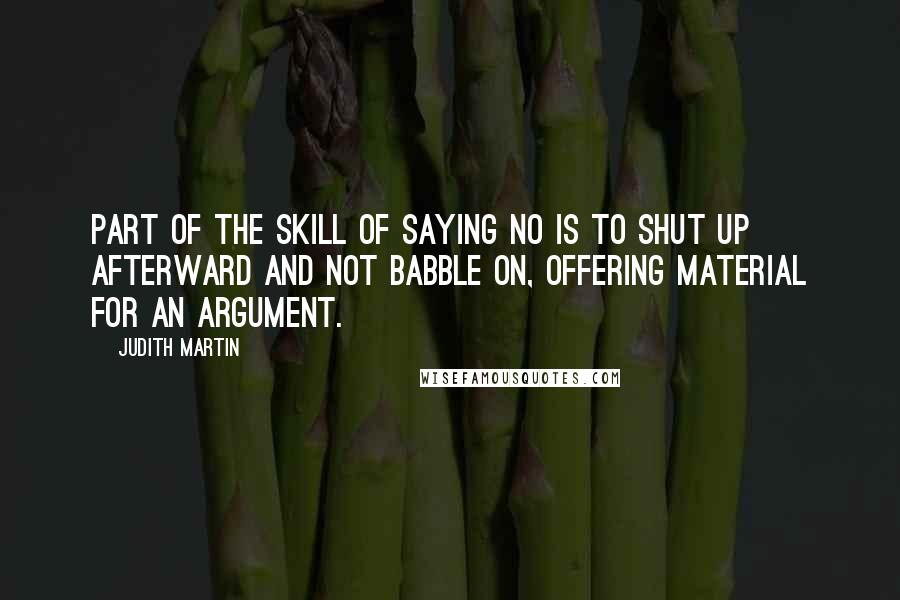Judith Martin quotes: Part of the skill of saying no is to shut up afterward and not babble on, offering material for an argument. Judith Martin quotes: Part of the skill of saying no is to shut up afterward and not babble on, offering material for an argument.