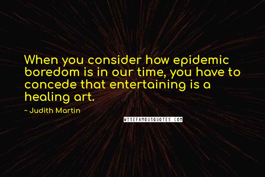 Judith Martin quotes: When you consider how epidemic boredom is in our time, you have to concede that entertaining is a healing art. Judith Martin quotes: When you consider how epidemic boredom is in our time, you have to concede that entertaining is a healing art.