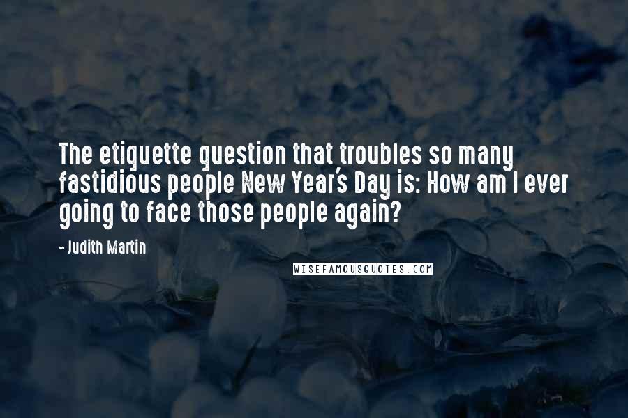 Judith Martin quotes: The etiquette question that troubles so many fastidious people New Year's Day is: How am I ever going to face those people again? Judith Martin quotes: The etiquette question that troubles so many fastidious people New Year's Day is: How am I ever going to face those people again?