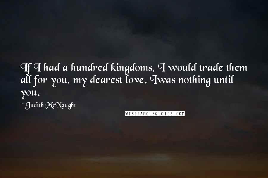 Judith McNaught quotes: If I had a hundred kingdoms, I would trade them all for you, my dearest love. Iwas nothing until you.