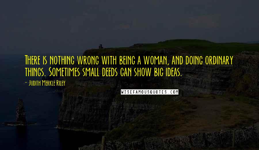 Judith Merkle Riley quotes: There is nothing wrong with being a woman, and doing ordinary things. Sometimes small deeds can show big ideas. Judith Merkle Riley quotes: There is nothing wrong with being a woman, and doing ordinary things. Sometimes small deeds can show big ideas.