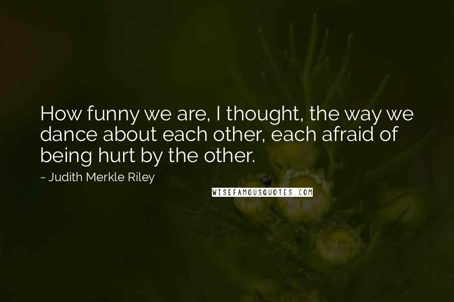 Judith Merkle Riley quotes: How funny we are, I thought, the way we dance about each other, each afraid of being hurt by the other. Judith Merkle Riley quotes: How funny we are, I thought, the way we dance about each other, each afraid of being hurt by the other.