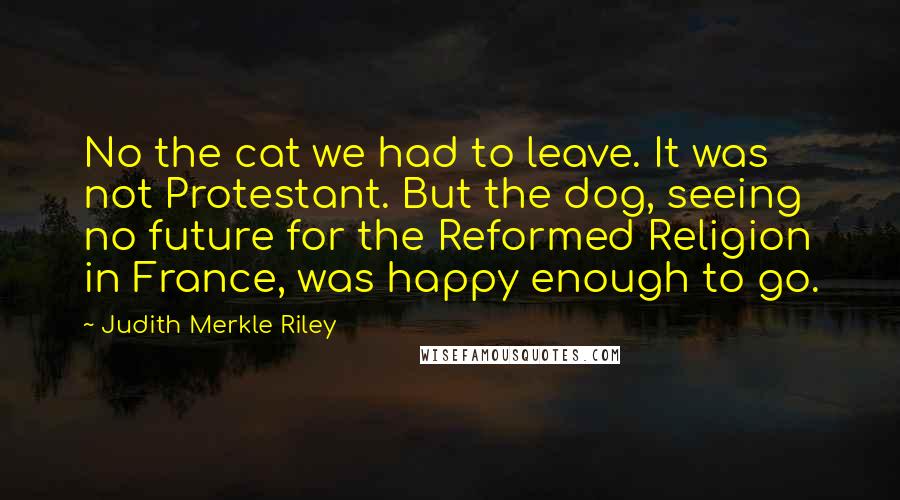 Judith Merkle Riley quotes: No the cat we had to leave. It was not Protestant. But the dog, seeing no future for the Reformed Religion in France, was happy enough to go. Judith Merkle Riley quotes: No the cat we had to leave. It was not Protestant. But the dog, seeing no future for the Reformed Religion in France, was happy enough to go.