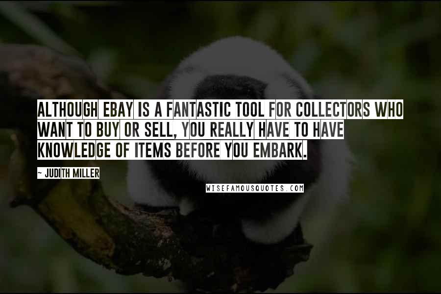 Judith Miller quotes: Although eBay is a fantastic tool for collectors who want to buy or sell, you really have to have knowledge of items before you embark. Judith Miller quotes: Although eBay is a fantastic tool for collectors who want to buy or sell, you really have to have knowledge of items before you embark.