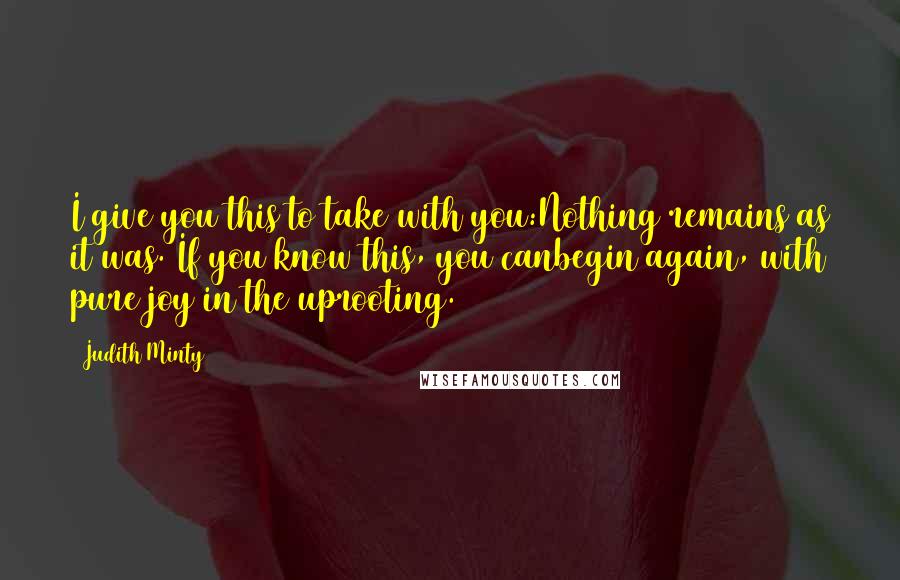 Judith Minty quotes: I give you this to take with you:Nothing remains as it was. If you know this, you canbegin again, with pure joy in the uprooting.