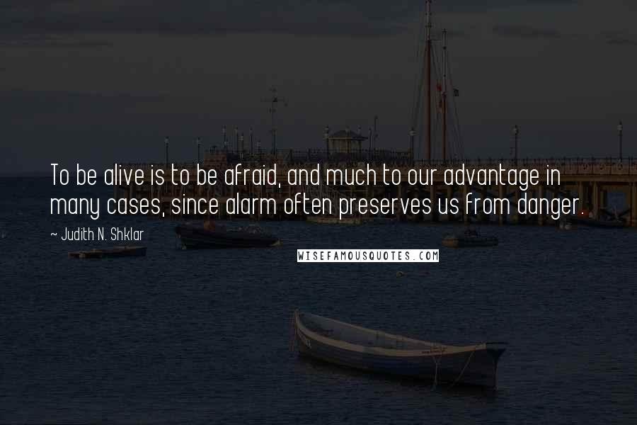 Judith N. Shklar quotes: To be alive is to be afraid, and much to our advantage in many cases, since alarm often preserves us from danger.