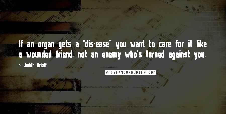 Judith Orloff quotes: If an organ gets a "dis-ease" you want to care for it like a wounded friend, not an enemy who's turned against you.