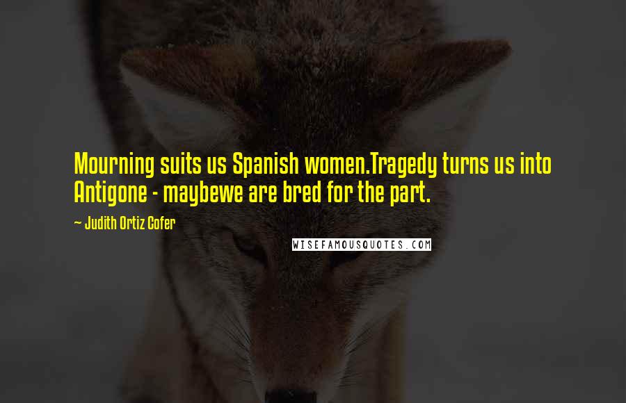 Judith Ortiz Cofer quotes: Mourning suits us Spanish women.Tragedy turns us into Antigone - maybewe are bred for the part.