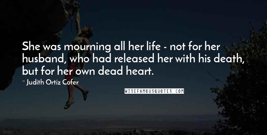 Judith Ortiz Cofer quotes: She was mourning all her life - not for her husband, who had released her with his death, but for her own dead heart.