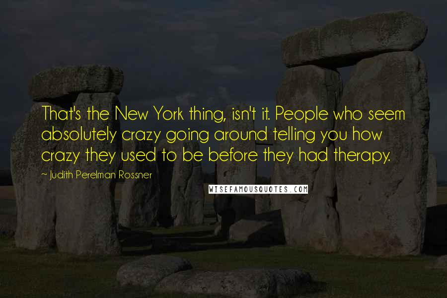 Judith Perelman Rossner quotes: That's the New York thing, isn't it. People who seem absolutely crazy going around telling you how crazy they used to be before they had therapy. Judith Perelman Rossner quotes: That's the New York thing, isn't it. People who seem absolutely crazy going around telling you how crazy they used to be before they had therapy.