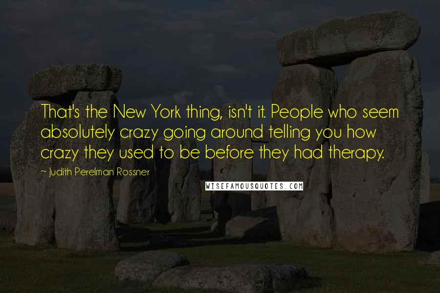 Judith Perelman Rossner quotes: That's the New York thing, isn't it. People who seem absolutely crazy going around telling you how crazy they used to be before they had therapy.